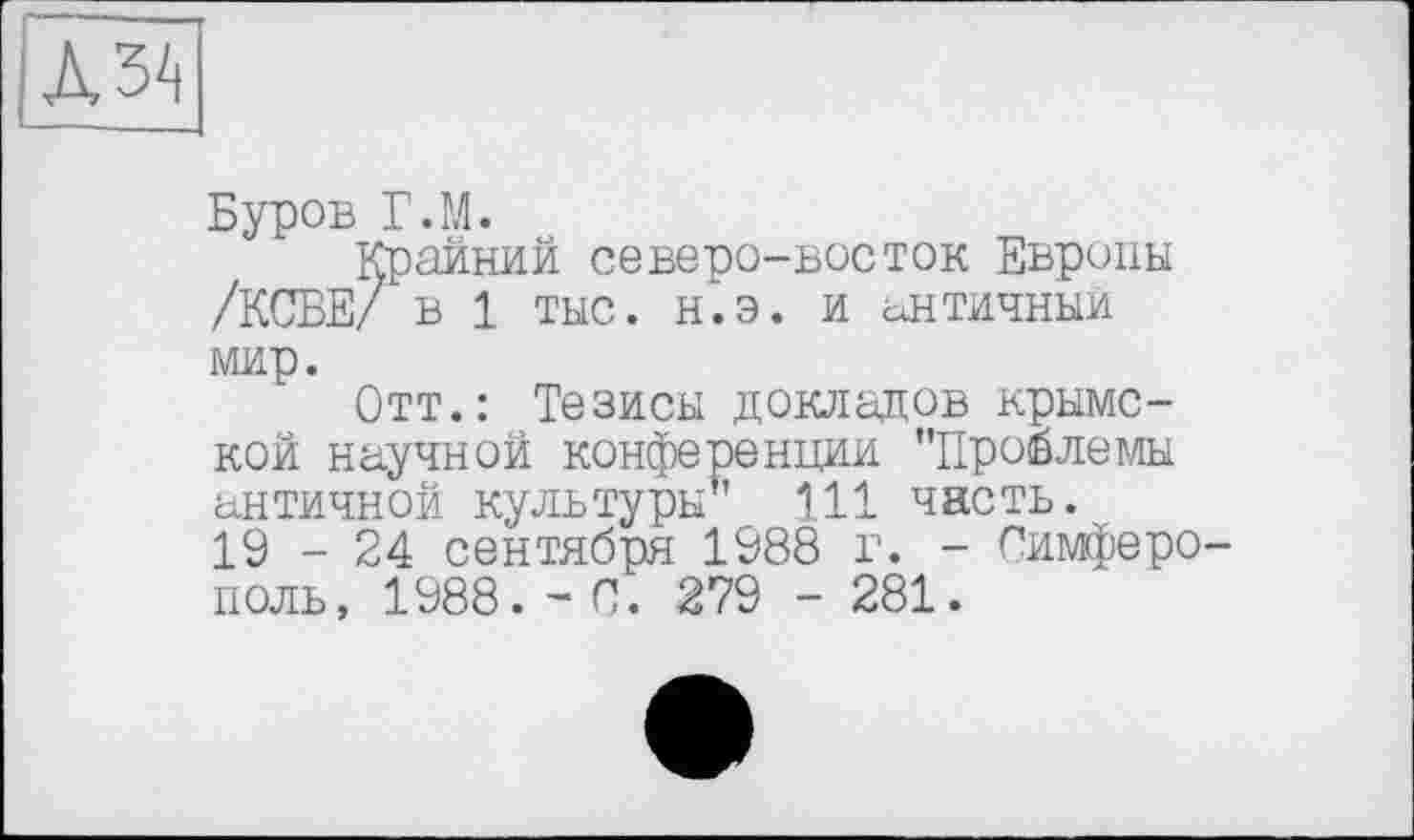 ﻿|А34
Буров Г.М.
Крайний северо-восток Европы /КСВЕ/ в 1 тыс. н.э. и античным мир.
Отт.: Тезисы докладов крымской научной конференции "Проблемы античной культуры' 111 часть.
19 - 24 сентября 1988 г. - Симферополь, 1988. - С. 279 - 281.